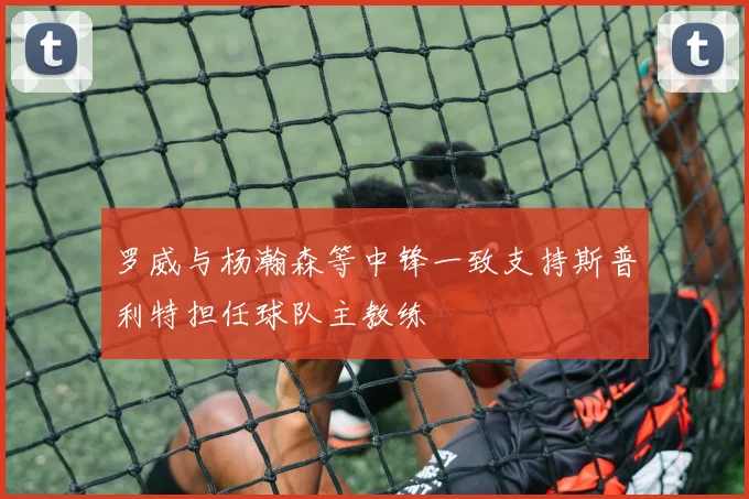 罗威与杨瀚森等中锋一致支持斯普利特担任球队主教练