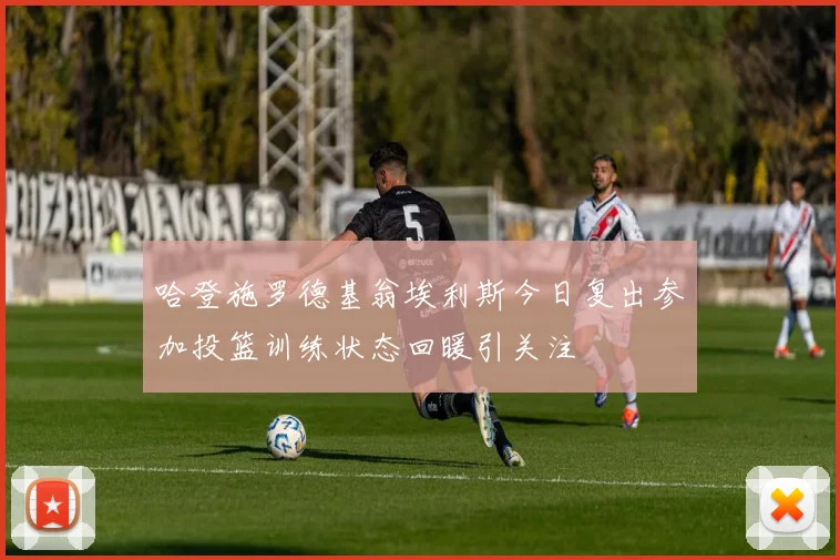 哈登施罗德基翁埃利斯今日复出参加投篮训练状态回暖引关注