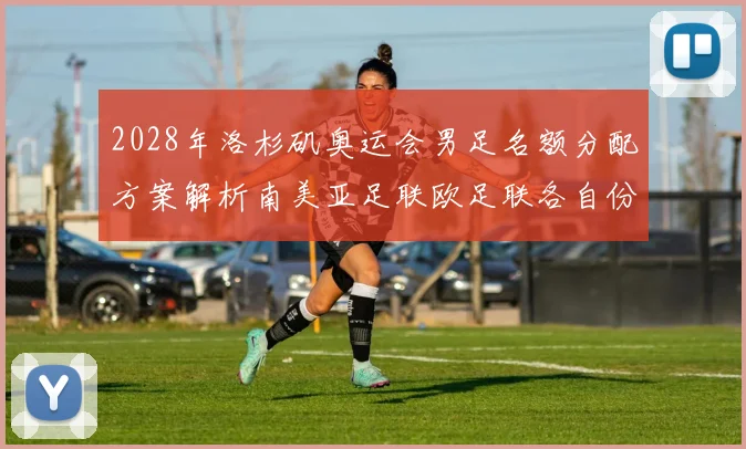 2028年洛杉矶奥运会男足名额分配方案解析南美亚足联欧足联各自份额