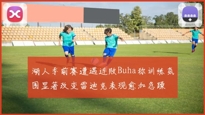 湖人季前赛遭遇连败Buha称训练氛围显著改变雷迪克表现愈加急躁