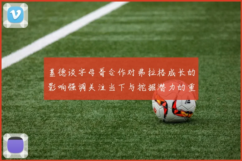 基德谈字母哥合作对弗拉格成长的影响强调关注当下与挖掘潜力的重要性