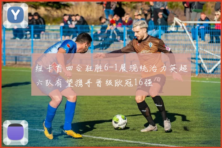 纽卡首回合狂胜6-1展现统治力英超六队有望携手晋级欧冠16强