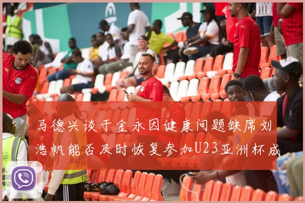 马德兴谈于金永因健康问题缺席刘浩帆能否及时恢复参加U23亚洲杯成疑