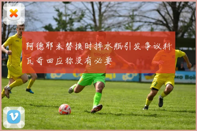 阿德耶米替换时摔水瓶引发争议科瓦奇回应称没有必要