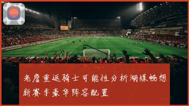 老詹重返骑士可能性分析湖媒畅想新赛季豪华阵容配置