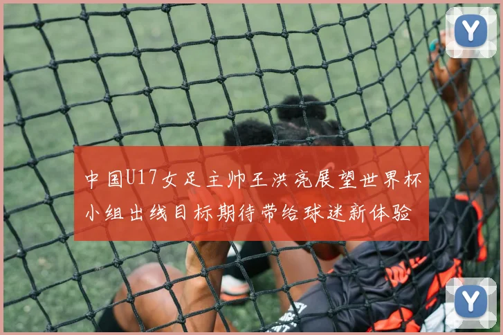 中国U17女足主帅王洪亮展望世界杯小组出线目标期待带给球迷新体验