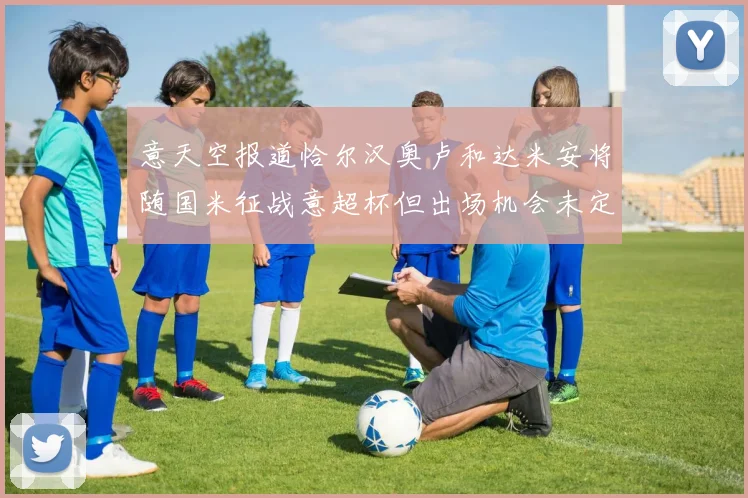 意天空报道恰尔汉奥卢和达米安将随国米征战意超杯但出场机会未定