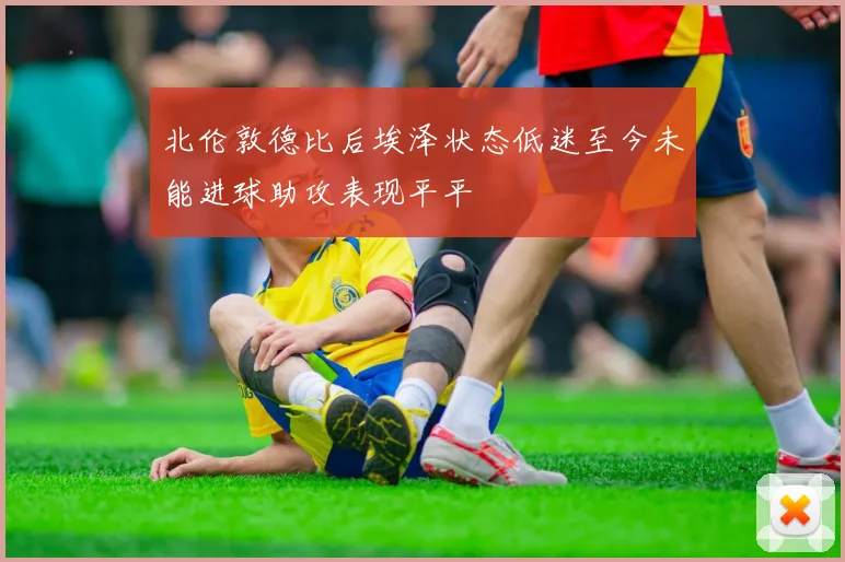北伦敦德比后埃泽状态低迷至今未能进球助攻表现平平