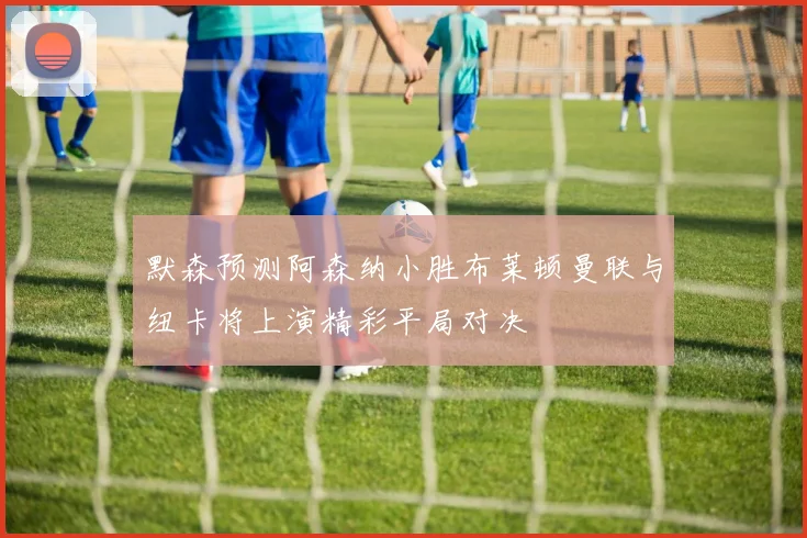 默森预测阿森纳小胜布莱顿曼联与纽卡将上演精彩平局对决