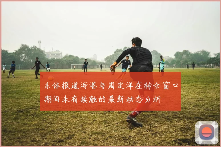 东体报道海港与周定洋在转会窗口期间未有接触的最新动态分析