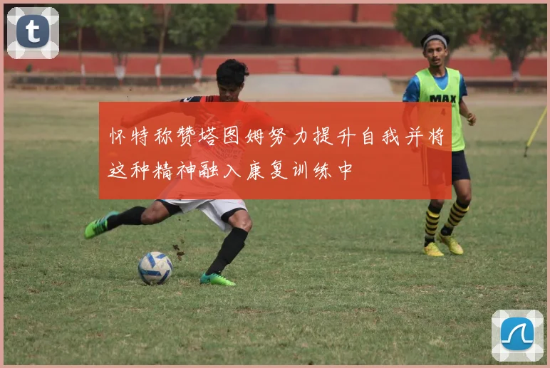 怀特称赞塔图姆努力提升自我并将这种精神融入康复训练中