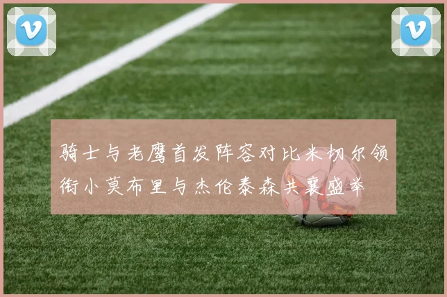 骑士与老鹰首发阵容对比米切尔领衔小莫布里与杰伦泰森共襄盛举