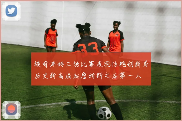 埃奇库姆三场比赛表现惊艳创新秀历史新高成就詹姆斯之后第一人