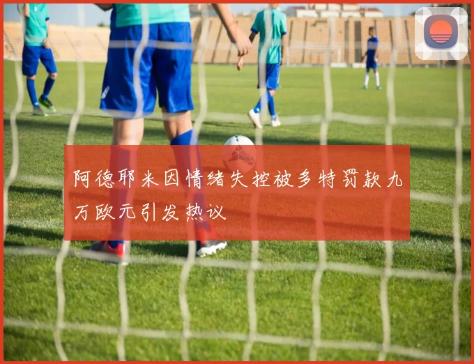 阿德耶米因情绪失控被多特罚款九万欧元引发热议