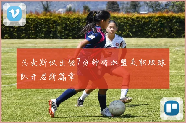 戈麦斯仅出场7分钟将加盟美职联球队开启新篇章