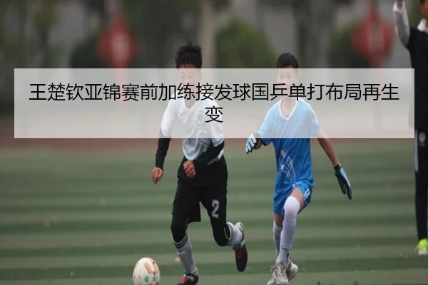 王楚钦亚锦赛前加练接发球国乒单打布局再生变